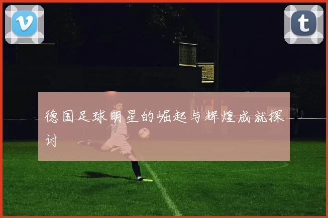 德国足球明星的崛起与辉煌成就探讨