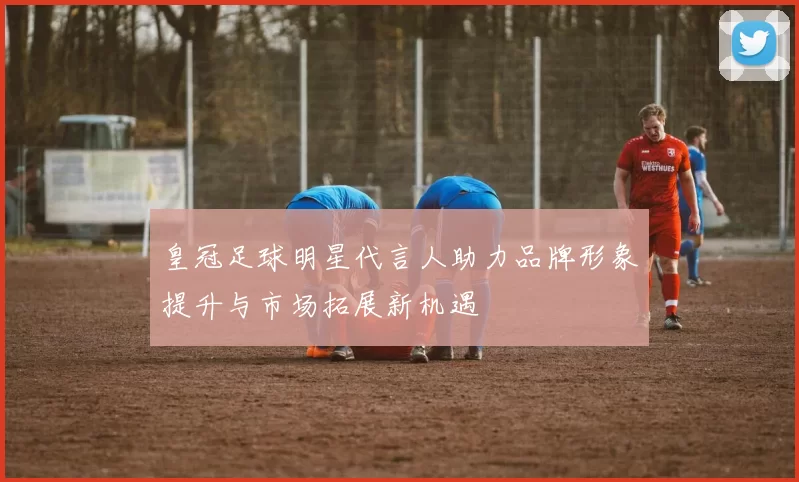 皇冠足球明星代言人助力品牌形象提升与市场拓展新机遇