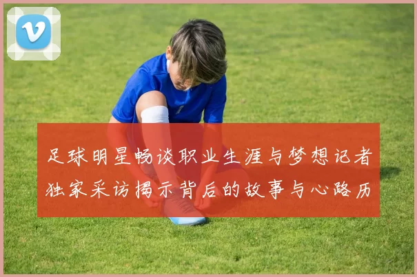足球明星畅谈职业生涯与梦想记者独家采访揭示背后的故事与心路历程