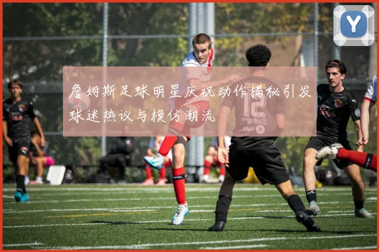 詹姆斯足球明星庆祝动作揭秘引发球迷热议与模仿潮流