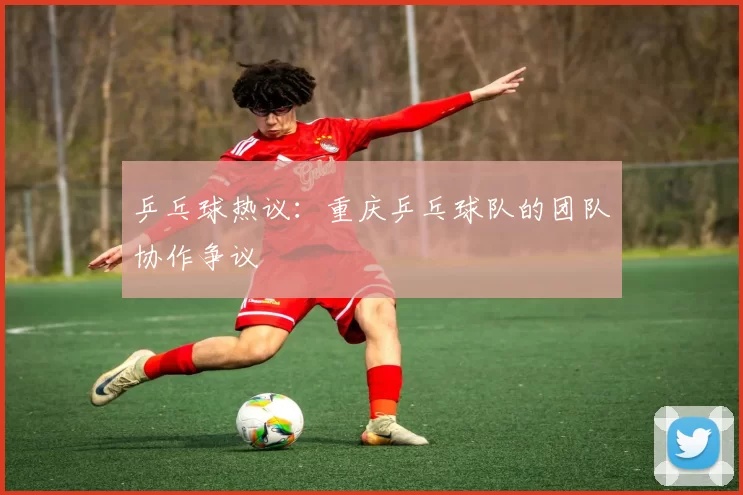 乒乓球热议：重庆乒乓球队的团队协作争议