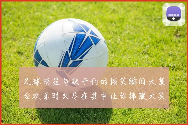 足球明星与孩子们的搞笑瞬间大集合欢乐时刻尽在其中让你捧腹大笑