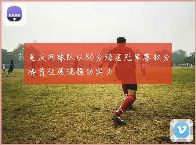 重庆网球队以86分稳居冠军赛积分榜首位展现强劲实力